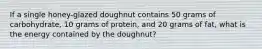 If a single honey-glazed doughnut contains 50 grams of carbohydrate, 10 grams of protein, and 20 grams of fat, what is the energy contained by the doughnut?