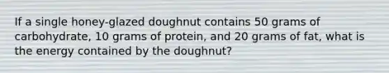 If a single honey-glazed doughnut contains 50 grams of carbohydrate, 10 grams of protein, and 20 grams of fat, what is the energy contained by the doughnut?