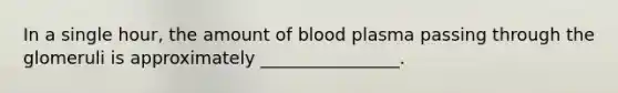 In a single hour, the amount of blood plasma passing through the glomeruli is approximately ________________.