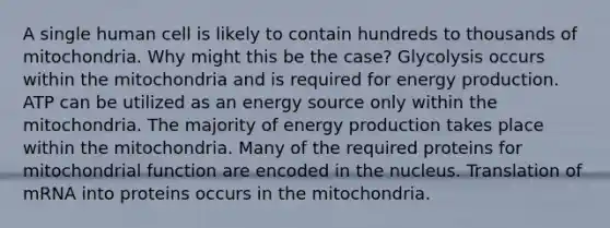 A single human cell is likely to contain hundreds to thousands of mitochondria. Why might this be the case? Glycolysis occurs within the mitochondria and is required for <a href='https://www.questionai.com/knowledge/k3xoUYcii1-energy-production' class='anchor-knowledge'>energy production</a>. ATP can be utilized as an energy source only within the mitochondria. The majority of energy production takes place within the mitochondria. Many of the required proteins for mitochondrial function are encoded in the nucleus. Translation of mRNA into proteins occurs in the mitochondria.