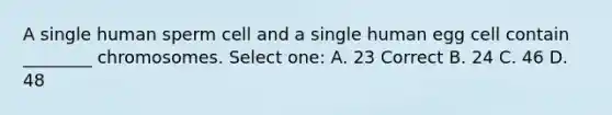 A single human sperm cell and a single human egg cell contain ________ chromosomes. Select one: A. 23 Correct B. 24 C. 46 D. 48