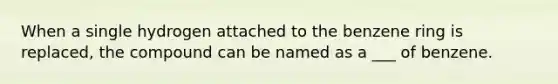 When a single hydrogen attached to the benzene ring is replaced, the compound can be named as a ___ of benzene.