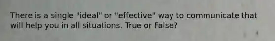 There is a single "ideal" or "effective" way to communicate that will help you in all situations. True or False?