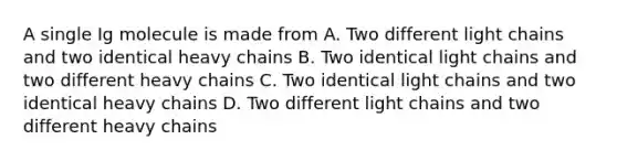 A single Ig molecule is made from A. Two different light chains and two identical heavy chains B. Two identical light chains and two different heavy chains C. Two identical light chains and two identical heavy chains D. Two different light chains and two different heavy chains