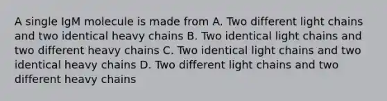 A single IgM molecule is made from A. Two different light chains and two identical heavy chains B. Two identical light chains and two different heavy chains C. Two identical light chains and two identical heavy chains D. Two different light chains and two different heavy chains