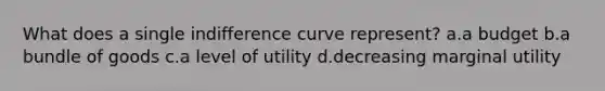 What does a single indifference curve represent? a.a budget b.a bundle of goods c.a level of utility d.decreasing marginal utility