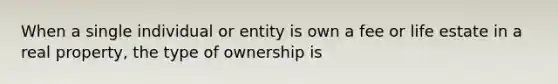 When a single individual or entity is own a fee or life estate in a real property, the type of ownership is