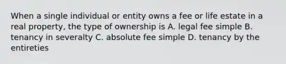 When a single individual or entity owns a fee or life estate in a real property, the type of ownership is A. legal fee simple B. tenancy in severalty C. absolute fee simple D. tenancy by the entireties