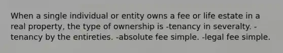 When a single individual or entity owns a fee or life estate in a real property, the type of ownership is -tenancy in severalty. -tenancy by the entireties. -absolute fee simple. -legal fee simple.