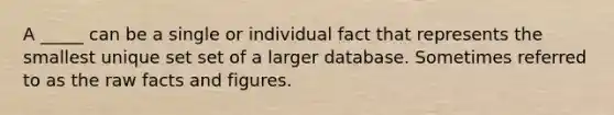 A _____ can be a single or individual fact that represents the smallest unique set set of a larger database. Sometimes referred to as the raw facts and figures.