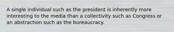 A single individual such as the president is inherently more interesting to the media than a collectivity such as Congress or an abstraction such as the bureaucracy.