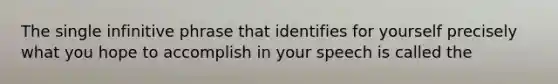 The single infinitive phrase that identifies for yourself precisely what you hope to accomplish in your speech is called the