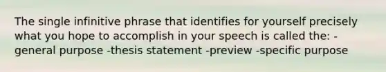 The single infinitive phrase that identifies for yourself precisely what you hope to accomplish in your speech is called the: -general purpose -thesis statement -preview -specific purpose