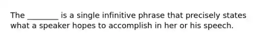 The ________ is a single infinitive phrase that precisely states what a speaker hopes to accomplish in her or his speech.