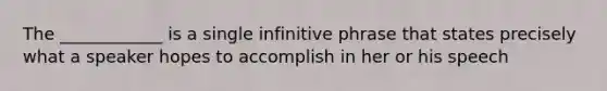 The ____________ is a single infinitive phrase that states precisely what a speaker hopes to accomplish in her or his speech