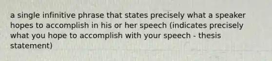 a single infinitive phrase that states precisely what a speaker hopes to accomplish in his or her speech (indicates precisely what you hope to accomplish with your speech - thesis statement)