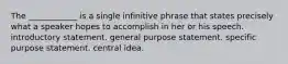 The ____________ is a single infinitive phrase that states precisely what a speaker hopes to accomplish in her or his speech. introductory statement. general purpose statement. specific purpose statement. central idea.