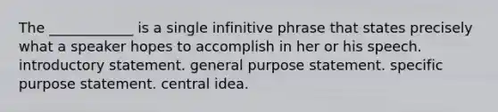 The ____________ is a single infinitive phrase that states precisely what a speaker hopes to accomplish in her or his speech. introductory statement. general purpose statement. specific purpose statement. central idea.