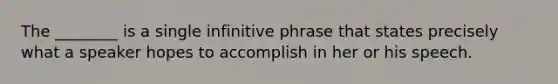 The ________ is a single infinitive phrase that states precisely what a speaker hopes to accomplish in her or his speech.