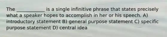 The ____________ is a single infinitive phrase that states precisely what a speaker hopes to accomplish in her or his speech. A) introductory statement B) general purpose statement C) specific purpose statement D) central idea