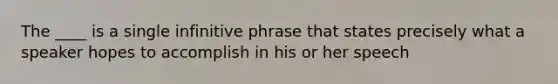 The ____ is a single infinitive phrase that states precisely what a speaker hopes to accomplish in his or her speech