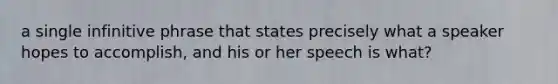 a single infinitive phrase that states precisely what a speaker hopes to accomplish, and his or her speech is what?