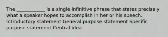 The ____________ is a single infinitive phrase that states precisely what a speaker hopes to accomplish in her or his speech. Introductory statement General purpose statement Specific purpose statement Central idea