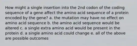 How might a single insertion into the 2nd codon of the coding sequence of a gene affect the amino acid sequence of a protein encoded by the gene? a. the mutation may have no effect on amino acid sequence b. the amino acid sequence would be altered c. a single extra amino acid would be present in the protein d. a single amino acid could change e. all of the above are possible outcomes