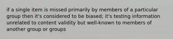 if a single item is missed primarily by members of a particular group then it's considered to be biased; it's testing information unrelated to content validity but well-known to members of another group or groups