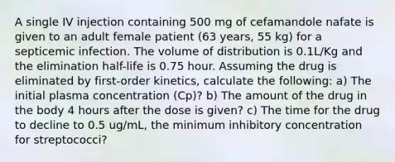 A single IV injection containing 500 mg of cefamandole nafate is given to an adult female patient (63 years, 55 kg) for a septicemic infection. The volume of distribution is 0.1L/Kg and the elimination half-life is 0.75 hour. Assuming the drug is eliminated by first-order kinetics, calculate the following: a) The initial plasma concentration (Cp)? b) The amount of the drug in the body 4 hours after the dose is given? c) The time for the drug to decline to 0.5 ug/mL, the minimum inhibitory concentration for streptococci?