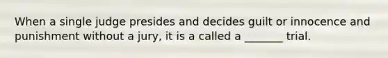 When a single judge presides and decides guilt or innocence and punishment without a jury, it is a called a _______ trial.