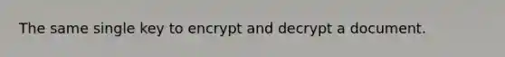 The same single key to encrypt and decrypt a document.