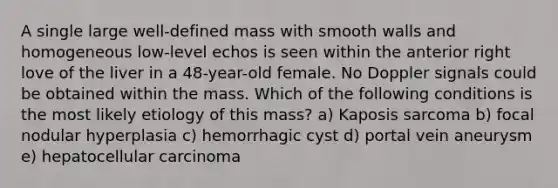 A single large well-defined mass with smooth walls and homogeneous low-level echos is seen within the anterior right love of the liver in a 48-year-old female. No Doppler signals could be obtained within the mass. Which of the following conditions is the most likely etiology of this mass? a) Kaposis sarcoma b) focal nodular hyperplasia c) hemorrhagic cyst d) portal vein aneurysm e) hepatocellular carcinoma