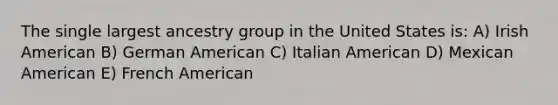 The single largest ancestry group in the United States is: A) Irish American B) German American C) Italian American D) Mexican American E) French American