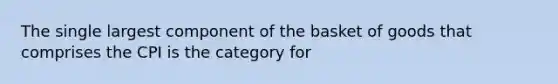 The single largest component of the basket of goods that comprises the CPI is the category for