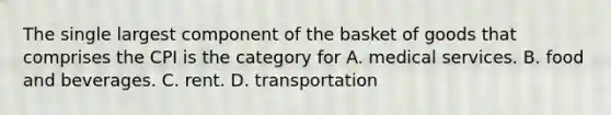 The single largest component of the basket of goods that comprises the CPI is the category for A. medical services. B. food and beverages. C. rent. D. transportation