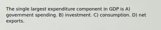 The single largest expenditure component in GDP is A) government spending. B) investment. C) consumption. D) net exports.