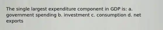 The single largest expenditure component in GDP is: a. government spending b. investment c. consumption d. net exports