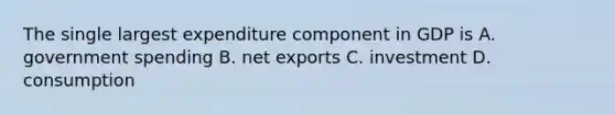 The single largest expenditure component in GDP is A. government spending B. net exports C. investment D. consumption