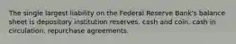 The single largest liability on the Federal Reserve Bank's balance sheet is depository institution reserves. cash and coin. cash in circulation. repurchase agreements.