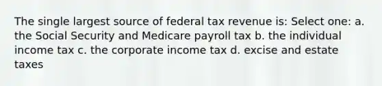 The single largest source of federal tax revenue is: Select one: a. the Social Security and Medicare payroll tax b. the individual income tax c. the corporate income tax d. excise and estate taxes