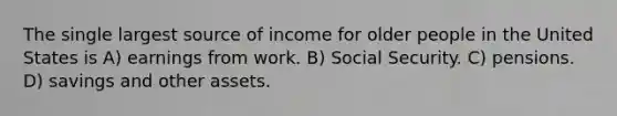 The single largest source of income for older people in the United States is A) earnings from work. B) Social Security. C) pensions. D) savings and other assets.