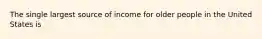 The single largest source of income for older people in the United States is