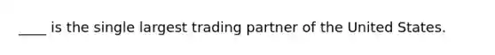 ____ is the single largest trading partner of the United States.