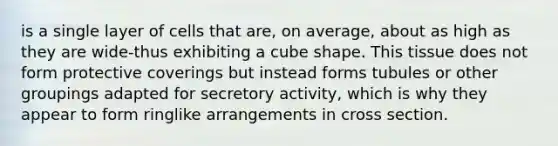 is a single layer of cells that are, on average, about as high as they are wide-thus exhibiting a cube shape. This tissue does not form protective coverings but instead forms tubules or other groupings adapted for secretory activity, which is why they appear to form ringlike arrangements in cross section.