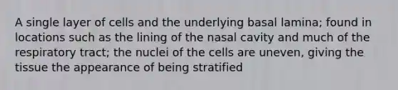 A single layer of cells and the underlying basal lamina; found in locations such as the lining of the nasal cavity and much of the respiratory tract; the nuclei of the cells are uneven, giving the tissue the appearance of being stratified