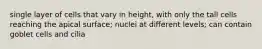 single layer of cells that vary in height, with only the tall cells reaching the apical surface; nuclei at different levels; can contain goblet cells and cilia