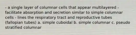 - a single layer of columnar cells that appear multilayered - facilitate absorption and secretion similar to simple columnar cells - lines the respiratory tract and reproductive tubes (fallopian tubes) a. simple cuboidal b. simple columnar c. pseudo stratified columnar