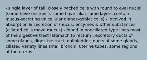 - single layer of tall, closely packed cells with round to oval nuclei (some have microvilli, some have cilia; some layers contain mucus-secreting unicellular glands-goblet cells) - involved in absorption & secretion of mucus, enzymes & other substances (ciliated cells move mucus) - found in nonciliated type lines most of the digestive tract (stomach to rectum), excretory ducts of some glands, digestive tract, gallbladder, ducts of some glands, ciliated variety lines small bronchi, uterine tubes, some regions of the uterus