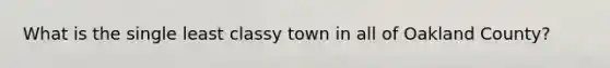 What is the single least classy town in all of Oakland County?